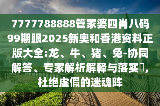 7777788888管家婆四肖八碼99期跟2025新奧和香港資料正版大全:龍、牛、豬、兔-協同解答、專家解析解釋與落實?,杜絕虛假的迷魂陣